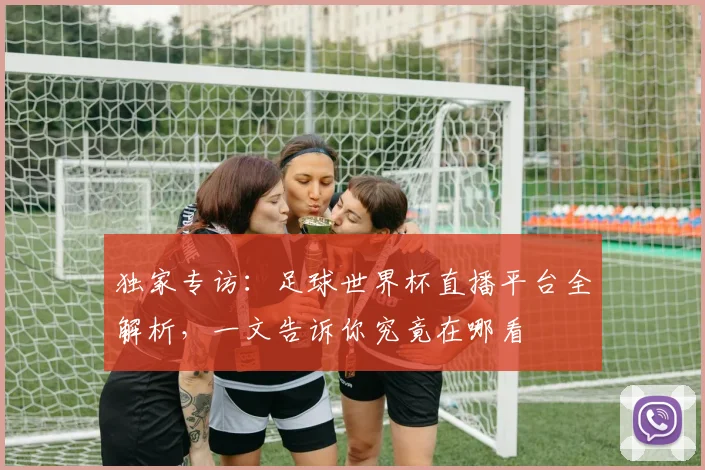 独家专访:足球世界杯直播平台全解析,一文告诉你究竟在哪看