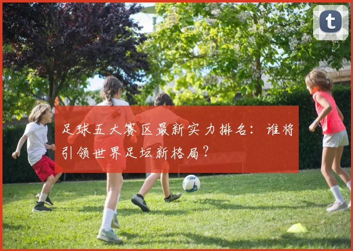 足球五大赛区最新实力排名：谁将引领世界足坛新格局？