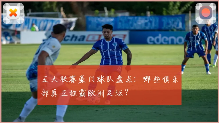五大联赛豪门球队盘点:哪些俱乐部真正称霸欧洲足坛?
