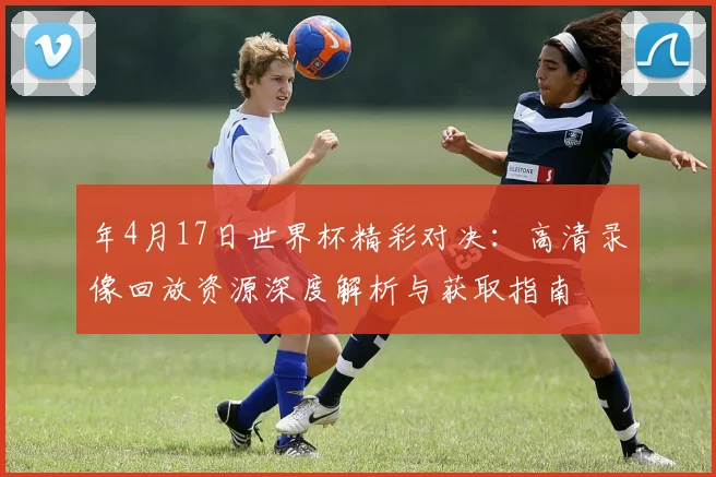 年4月17日世界杯精彩对决:高清录像回放资源深度解析与获取指南