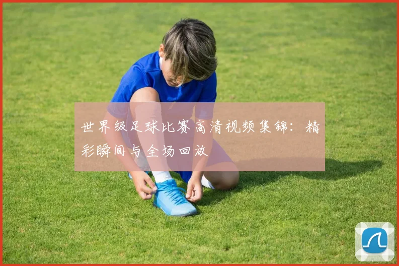 世界级足球比赛高清视频集锦：精彩瞬间与全场回放