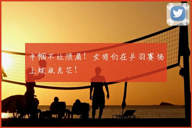 巾帼不让须眉!女将们在乒羽赛场上绽放光芒!