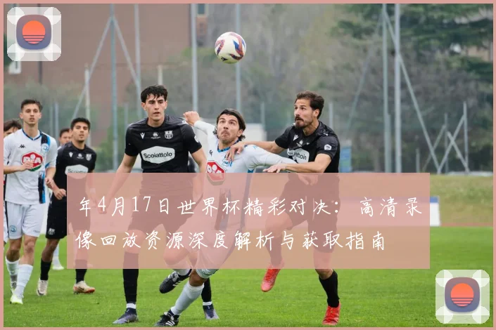 年4月17日世界杯精彩对决：高清录像回放资源深度解析与获取指南