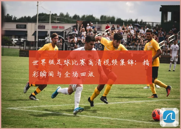 世界级足球比赛高清视频集锦：精彩瞬间与全场回放