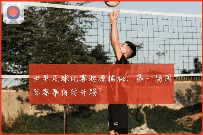 世界足球比赛起源揭秘:第一场国际赛事何时开踢?