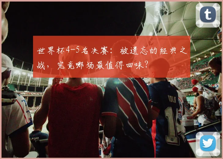 世界杯4-5名决赛：被遗忘的经典之战，究竟哪场最值得回味？